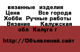 вязанные  изделия  › Цена ­ 100 - Все города Хобби. Ручные работы » Вязание   . Калужская обл.,Калуга г.